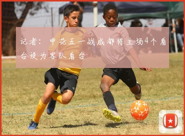 记者：申花五一战成都将主场4个看台设为客队看台