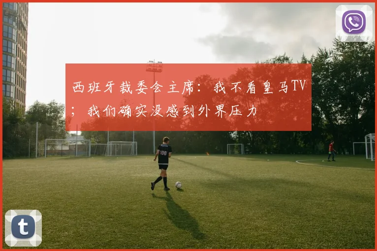 西班牙裁委会主席：我不看皇马TV；我们确实没感到外界压力