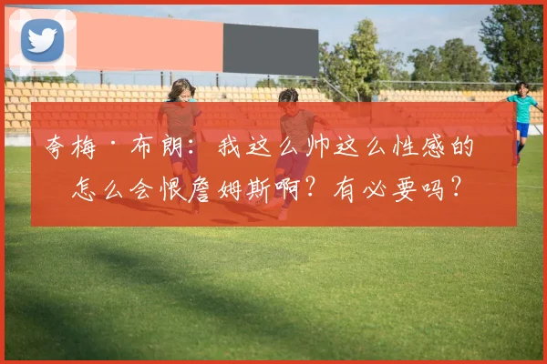 夸梅·布朗：我这么帅这么性感的人怎么会恨詹姆斯啊？有必要吗？