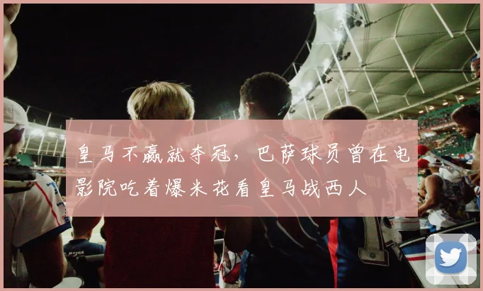 皇马不赢就夺冠，巴萨球员曾在电影院吃着爆米花看皇马战西人