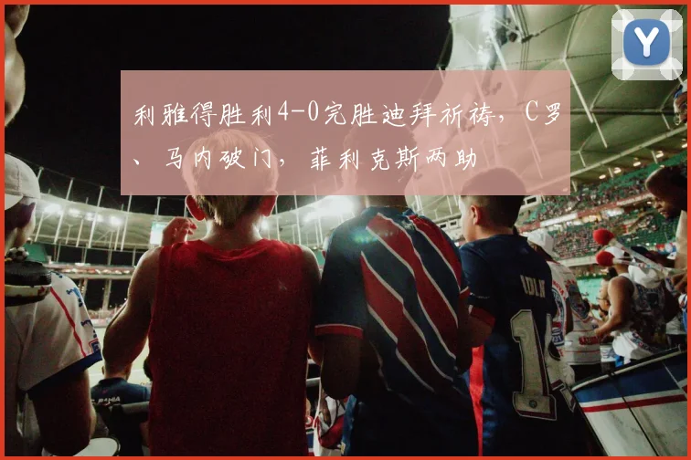 利雅得胜利4-0完胜迪拜祈祷，C罗、马内破门，菲利克斯两助